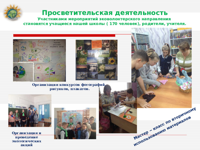Просветительская деятельность Участниками мероприятий эковолонтерского направления становятся учащиеся нашей школы ( 170 человек), родители, учителя. Организация конкурсов фотографий, рисунков, плакатов. Организация и проведение экологических акций 