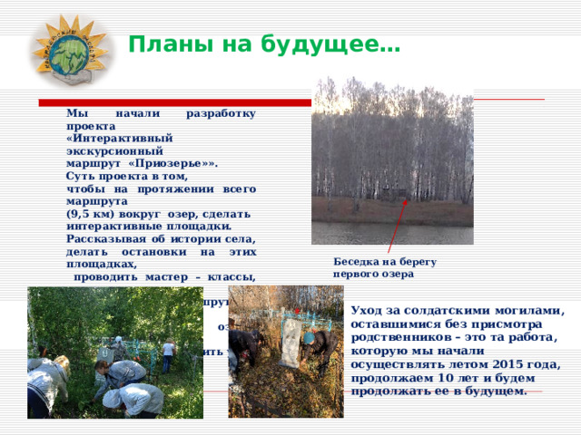 Планы на будущее… Мы начали разработку проекта «Интерактивный экскурсионный маршрут «Приозерье»». Суть проекта в том, чтобы на протяжении всего маршрута (9,5 км) вокруг озер, сделать интерактивные площадки. Рассказывая об истории села, делать остановки на этих площадках,  проводить мастер – классы, игры. Конечная точка маршрута - беседка на берегу Первого озера. Здесь можно развести костер, сварить уху, вскипятить чай. Беседка на берегу первого озера Уход за солдатскими могилами, оставшимися без присмотра родственников – это та работа, которую мы начали осуществлять летом 2015 года, продолжаем 10 лет и будем продолжать ее в будущем. 