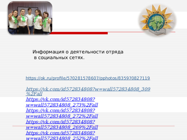 Информация о деятельности отряда  в социальных сетях. https://ok.ru/profile/570281578607/pphotos/835970827119   https://vk.com/id572834808?w=wall572834808_309%2Fall https://vk.com/id572834808?w=wall572834808_273%2Fall https://vk.com/id572834808?w=wall572834808_272%2Fall https://vk.com/id572834808?w=wall572834808_269%2Fall https://vk.com/id572834808?w=wall572834808_252%2Fall https://vk.com/id572834808?w=wall572834808_246%2Fall 
