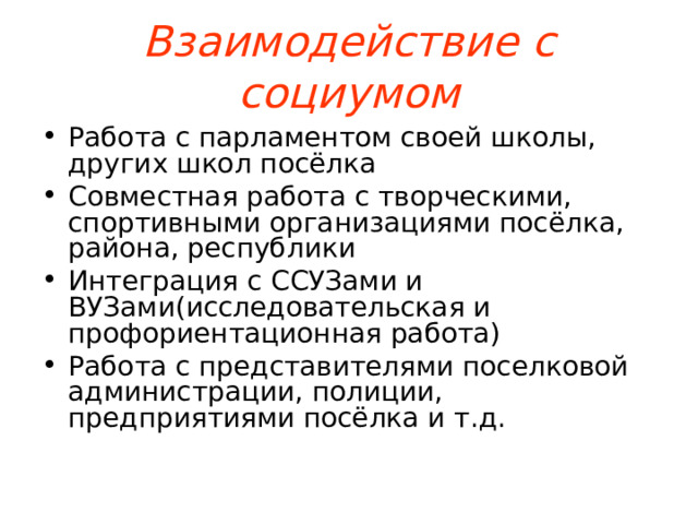 Взаимодействие с социумом Работа с парламентом своей школы, других школ посёлка Совместная работа с творческими, спортивными организациями посёлка, района, республики Интеграция с ССУЗами и ВУЗами(исследовательская и профориентационная работа) Работа с представителями поселковой администрации, полиции, предприятиями посёлка и т.д.  