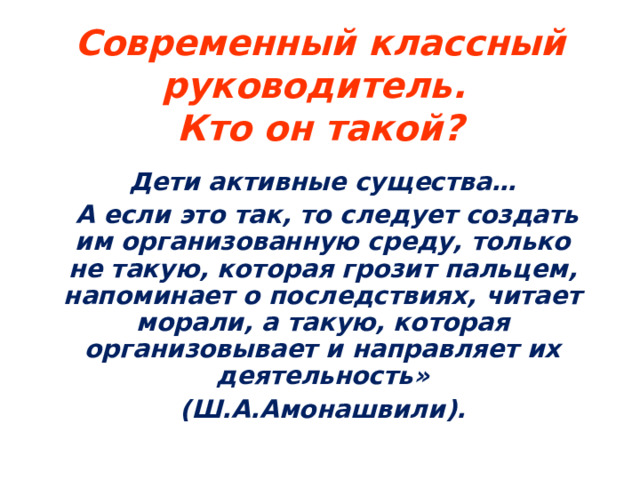 Современный классный руководитель.  Кто он такой? Дети активные существа…  А если это так, то следует создать им организованную среду, только не такую, которая грозит пальцем, напоминает о последствиях, читает морали, а такую, которая организовывает и направляет их деятельность»  (Ш.А.Амонашвили).   