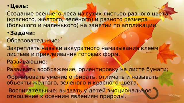 Цель: Создание осеннего леса из сухих листьев разного цвета (красного, жёлтого, зелёного) и разного размера (большого и маленького) на занятии по аппликации. Задачи: Образовательные: Закреплять навыки аккуратного намазывания клеем листьев и приклеивания готовых форм. Развивающие: Развивать воображение, ориентировку на листе бумаги; Формировать умение отбирать, отличать и называть объекты жёлтого, зелёного и красного цвета.  Воспитательные: вызвать у детей эмоциональное отношение к осенним явлениям природы.  