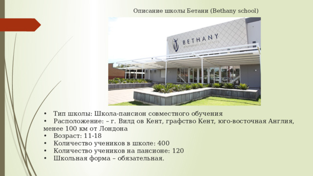  Описание школы Бетани (Bethany school)                •  Тип школы: Школа-пансион совместного обучения  •  Расположение: – г. Вилд ов Кент, графство Кент, юго-восточная Англия, менее 100 км от Лондона  •  Возраст: 11-18  •  Количество учеников в школе: 400  •  Количество учеников на пансионе: 120  •  Школьная форма – обязательная.   