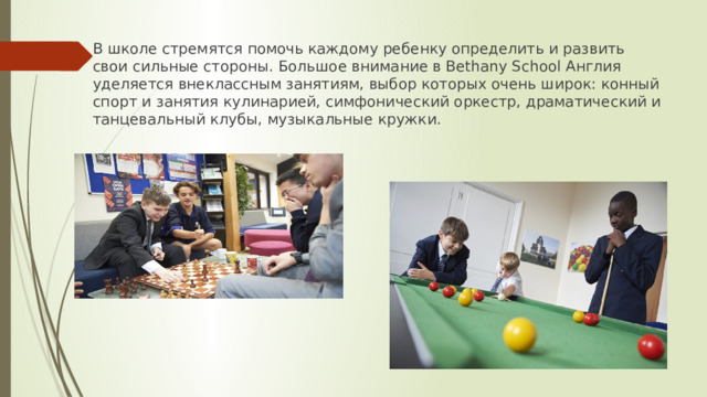 В школе стремятся помочь каждому ребенку определить и развить свои сильные стороны. Большое внимание в Bethany School Англия уделяется внеклассным занятиям, выбор которых очень широк: конный спорт и занятия кулинарией, симфонический оркестр, драматический и танцевальный клубы, музыкальные кружки. 