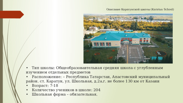  Описание Каратунской школы (Karatun School)                   •  Тип школы: Общеобразовавтельная средняя школа с углубленным изучением отдельных предметов  •  Расположение: – Республика Татарстан, Апастовский муниципальный район. ст. Каратун, ул. Школьная, д.2а.г. не более 130 км от Казани  •  Возраст: 7-18  •  Количество учеников в школе: 204  •  Школьная форма – обязательная.   