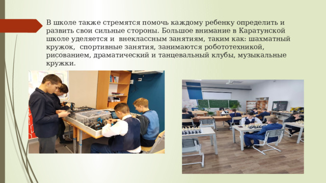 В школе также стремятся помочь каждому ребенку определить и развить свои сильные стороны. Большое внимание в Каратунской школе уделяется и внеклассным занятиям, таким как: шахматный кружок, спортивные занятия, занимаются робототехникой, рисованием, драматический и танцевальный клубы, музыкальные кружки. 