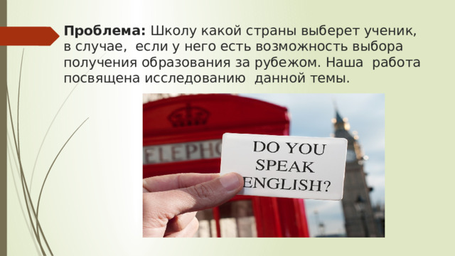 Проблема: Школу какой страны выберет ученик, в случае, если у него есть возможность выбора получения образования за рубежом. Наша работа посвящена исследованию данной темы. 