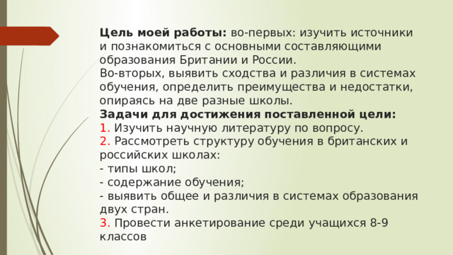 Цель моей работы: во-первых: изучить источники и познакомиться с основными составляющими образования Британии и России.  Во-вторых, выявить сходства и различия в системах обучения, определить преимущества и недостатки, опираясь на две разные школы.  Задачи для достижения поставленной цели:  1. Изучить научную литературу по вопросу.  2. Рассмотреть структуру обучения в британских и российских школах:  - типы школ;  - содержание обучения;  - выявить общее и различия в системах образования двух стран.  3. Провести анкетирование среди учащихся 8-9 классов   