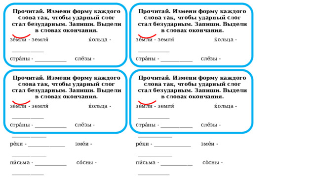  Прочитай. Измени форму каждого слова так, чтобы ударный слог стал безударным. Запиши. Выдели в словах окончания.  Прочитай. Измени форму каждого слова так, чтобы ударный слог стал безударным. Запиши. Выдели в словах окончания. зе́мли - земля́  ќольца - ____________ зе́мли - земля́  ќольца - ____________ стра́ны - ____________ слёзы - _____________ стра́ны - ____________ слёзы - _____________ ре́ки - ______________ зме́и - _____________ ре́ки - ______________ зме́и - _____________ пи́сьма - ____________ со́сны - ____________ пи́сьма - ____________ со́сны - ____________                                                                                        Прочитай. Измени форму каждого слова так, чтобы ударный слог стал безударным. Запиши. Выдели в словах окончания.  Прочитай. Измени форму каждого слова так, чтобы ударный слог стал безударным. Запиши. Выдели в словах окончания. зе́мли - земля́  ќольца - ____________ зе́мли - земля́  ќольца - ____________ стра́ны - ____________ слёзы - _____________ стра́ны - ____________ слёзы - _____________ ре́ки - ______________ зме́и - _____________ ре́ки - ______________ зме́и - _____________ пи́сьма - ____________ со́сны - ____________ пи́сьма - ____________ со́сны - ____________                                                                                        
