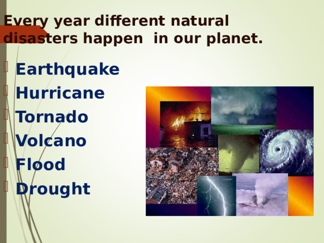 Every year different natural disasters happen  in our planet.   Earthquake Hurricane Tornado Volcano Flood Drought 