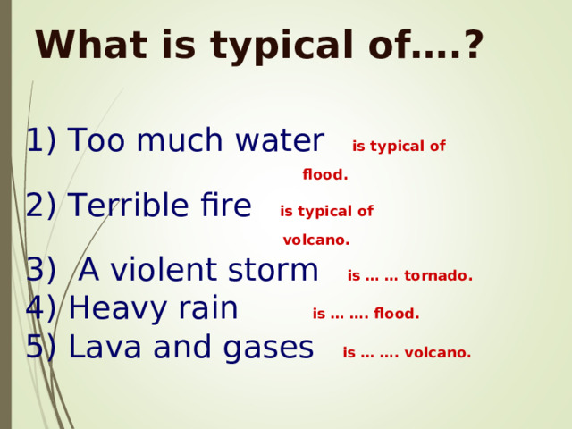 What is typical of….? 1) Too much water  is typical of   flood .  2) Terrible fire   is typical of   volcano .  3) A violent storm  is … … tornado .  4) Heavy rain  is … …. flood .  5) Lava and gases  is … …. volcano .  