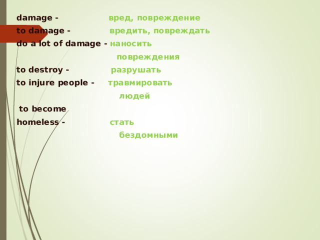 damage  - вред, повреждение to damage -    вредить, повреждать  do a lot of damage -  наносить   повреждения to destroy -   разрушать  to injure people - травмировать   людей   to become homeless -  стать   бездомными     