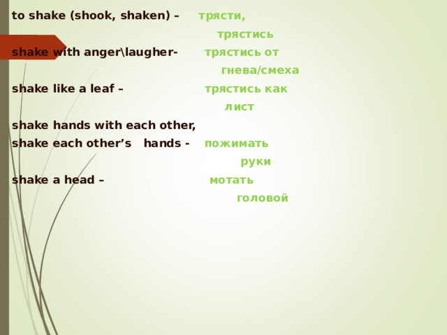 to shake (shook, shaken)  –  трясти ,   трястись  shake with anger\laugher-  трястись  от   гнева/смеха   shake like a leaf  –    трястись  как   лист   shake hands with each other,  shake each other’s hands -   пожимать    руки shake a head  – мотать   головой 