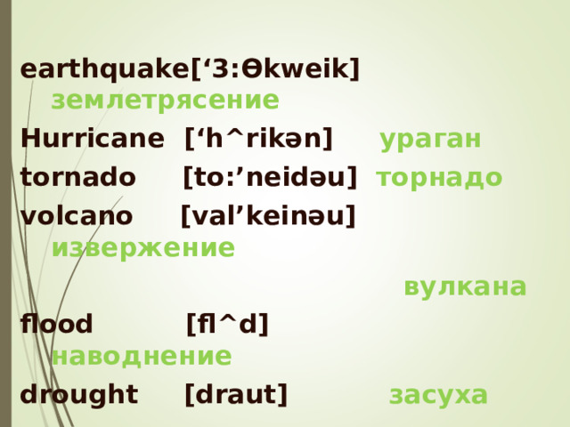  earthquake[‘3: Ө kweik] землетрясение Hurricane  [‘h^rik ә n]   ураган tornado  [to:’neid ә u]  торнадо volcano  [val’kein ә u] извержение  вулкана flood  [fl^d]  наводнение drought  [draut]  засуха          