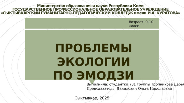 Министерство образования и науки Республики Коми  ГОСУДАРСТВЕННОЕ ПРОФЕССИОНАЛЬНОЕ ОБРАЗОВАТЕЛЬНОЕ УЧРЕЖДЕНИЕ  «СЫКТЫВКАРСКИЙ ГУМАНИТАРНО-ПЕДАГОГИЧЕСКИЙ КОЛЛЕДЖ имени И.А. КУРАТОВА»   Возраст: 9-10 класс ПРОБЛЕМЫ ЭКОЛОГИИ ПО ЭМОДЗИ Выполнила: студентка 731 группы Тропникова Дарья Преподаватель: Данилович Ольга Николаевна Сыктывкар, 2025 