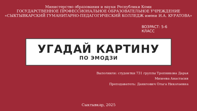 Министерство образования и науки Республики Коми ГОСУДАРСТВЕННОЕ ПРОФЕССИОНАЛЬНОЕ ОБРАЗОВАТЕЛЬНОЕ УЧРЕЖДЕНИЕ «СЫКТЫВКАРСКИЙ ГУМАНИТАРНО-ПЕДАГОГИЧЕСКИЙ КОЛЛЕДЖ имени И.А. КУРАТОВА» ВОЗРАСТ: 5-6 КЛАСС Угадай картину  по эмодзи Выполнили: студентки 731 группы Тропникова Дарья Михеева Анастасия Преподаватель: Данилович Ольга Николаевна Сыктывкар, 2025 