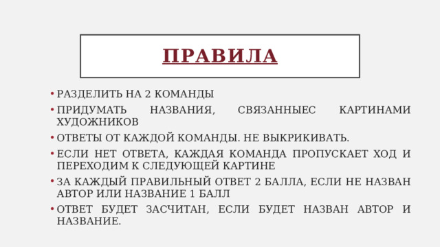 Правила РАЗДЕЛИТЬ НА 2 КОМАНДЫ ПРИДУМАТЬ НАЗВАНИЯ, СВЯЗАННЫЕС КАРТИНАМИ ХУДОЖНИКОВ ОТВЕТЫ ОТ КАЖДОЙ КОМАНДЫ. НЕ ВЫКРИКИВАТЬ. ЕСЛИ НЕТ ОТВЕТА, КАЖДАЯ КОМАНДА ПРОПУСКАЕТ ХОД И ПЕРЕХОДИМ К СЛЕДУЮЩЕЙ КАРТИНЕ ЗА КАЖДЫЙ ПРАВИЛЬНЫЙ ОТВЕТ 2 БАЛЛА, ЕСЛИ НЕ НАЗВАН АВТОР ИЛИ НАЗВАНИЕ 1 БАЛЛ ОТВЕТ БУДЕТ ЗАСЧИТАН, ЕСЛИ БУДЕТ НАЗВАН АВТОР И НАЗВАНИЕ. 