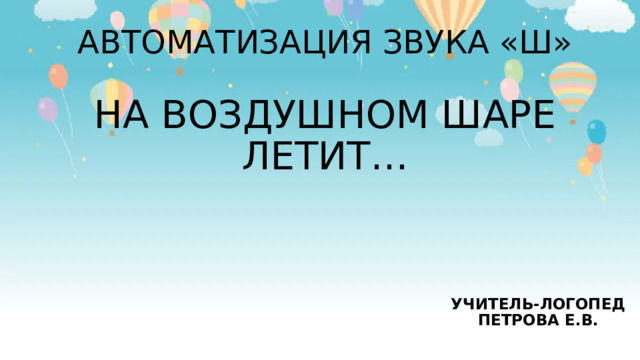 АВТОМАТИЗАЦИЯ ЗВУКА «Ш»   НА ВОЗДУШНОМ ШАРЕ ЛЕТИТ… УЧИТЕЛЬ-ЛОГОПЕД ПЕТРОВА Е.В. 