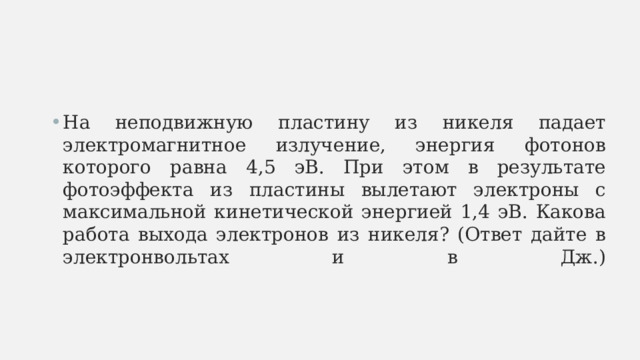 На неподвижную пластину из никеля падает электромагнитное излучение, энергия фотонов которого равна 4,5 эВ. При этом в результате фотоэффекта из пластины вылетают электроны с максимальной кинетической энергией 1,4 эВ. Какова работа выхода электронов из никеля? (Ответ дайте в электронвольтах и в Дж.)   