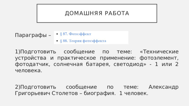 Домашняя работа Параграфы – 1)Подготовить сообщение по теме: «Технические устройства и практическое применение: фотоэлемент, фотодатчик, солнечная батарея, светодиод» - 1 или 2 человека. 2)Подготовить сообщение по теме: Александр Григорьевич Столетов – биография. 1 человек. 