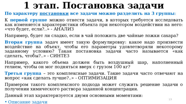 1 этап. Постановка задачи По характеру постановки все задачи можно разделить на 3 группы : К первой группе можно отнести задачи, в которых требуется исследовать как изменяется характеристики объекта при некотором воздействии на него: «что будет, если?..» - АНАЛИЗ Например, будет ли сладко, если в чай положить две чайные ложки сахара? Вторая группа задач имеет такую формулировку: какое надо произвести воздействие на объект, чтобы его параметры удовлетворяли некоторому заданному условию? Такая постановка задачи часто называется «как сделать, чтобы?..» - СИНТЕЗ Например, какого объема должен быть воздушный шар, наполненный гелием, чтобы он мог подняться вверх с грузом 100 кг? Третья группа – это комплексные задачи. Такие задачи часто отвечают на вопрос «как сделать лучше?..» - ОПТИМИЗАЦИЯ Примером такого комплексного подхода может служить решение задачи о получении химического раствора заданной концентрации. Данный этап характеризуется двумя основными моментами: Описание задачи Определение целей моделирования 11 