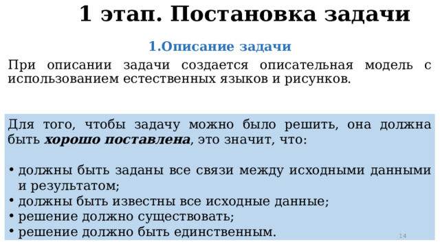 1 этап. Постановка задачи 1.Описание задачи При описании задачи создается описательная модель с использованием естественных языков и рисунков. Для того, чтобы задачу можно было решить, она должна быть хорошо поставлена , это значит, что: должны быть заданы все связи между исходными данными и результатом; должны быть известны все исходные данные; решение должно существовать; решение должно быть единственным. 11 