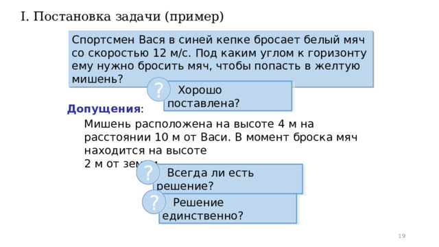 I. Постановка задачи (пример) Спортсмен Вася в синей кепке бросает белый мяч со скоростью 12 м/с. Под каким углом к горизонту ему нужно бросить мяч, чтобы попасть в желтую мишень? ?  Хорошо поставлена? Допущения : Мишень расположена на высоте 4 м на расстоянии 10 м от Васи. В момент броска мяч находится на высоте  2 м от земли. ? ?  Всегда ли есть решение?  Всегда ли есть решение? ? ?  Решение единственно?  Решение единственно?  