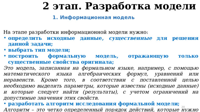 2 этап. Разработка модели Информационная модель  На этапе разработки информационной модели нужно: определить исходные данные, существенные для решения данной задачи; выбрать тип модели; построить формальную модель, отражающую только существенные свойства оригинала; Это модель, записанная на формальном языке, например, с помощью математического языка алгебраических формул, уравнений или неравенств. Кроме того, в соответствии с поставленной целью необходимо выделить параметры, которые известны (исходные данные) и которые следует найти (результаты), с учетом ограничений на допустимые значения этих свойств. разработать алгоритм исследования формальной модели; Алгоритм – это четко определенный порядок действий, которые нужно выполнить для решения задачи.  