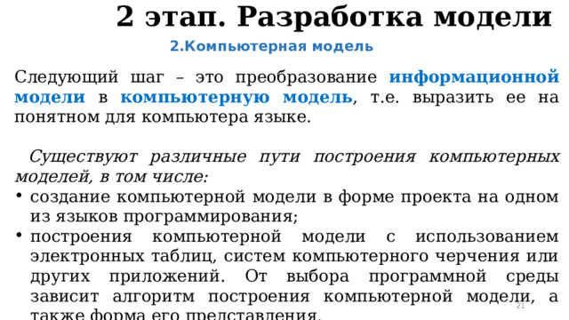 2 этап. Разработка модели 2.Компьютерная модель  Следующий шаг – это преобразование информационной модели в  компьютерную модель , т.е. выразить ее на понятном для компьютера языке.  Существуют различные пути построения компьютерных моделей, в том числе: создание компьютерной модели в форме проекта на одном из языков программирования; построения компьютерной модели с использованием электронных таблиц, систем компьютерного черчения или других приложений. От выбора программной среды зависит алгоритм построения компьютерной модели, а также форма его представления.  
