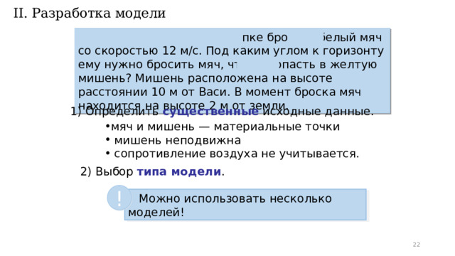 II. Разработка модели Спортсмен Вася в синей кепке бросает белый мяч со скоростью 12 м/с. Под каким углом к горизонту ему нужно бросить мяч, чтобы попасть в желтую мишень? Мишень расположена на высоте 4 м на расстоянии 10 м от Васи. В момент броска мяч находится на высоте 2 м от земли. 1) Определить существенные исходные данные. мяч и мишень — материальные точки  мишень неподвижна  сопротивление воздуха не учитывается. 2) Выбор типа модели . !  Можно использовать несколько моделей!  