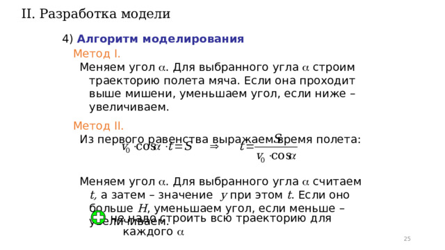 II. Разработка модели 4) Алгоритм моделирования Метод I. Меняем угол  . Для выбранного угла  строим траекторию полета мяча. Если она проходит выше мишени, уменьшаем угол, если ниже – увеличиваем. Метод II. Из первого равенства выражаем время полета: Меняем угол  . Для выбранного угла  считаем t, а затем – значение y при этом t . Если оно больше H , уменьшаем угол, если меньше – увеличиваем. не надо строить всю траекторию для каждого  23 