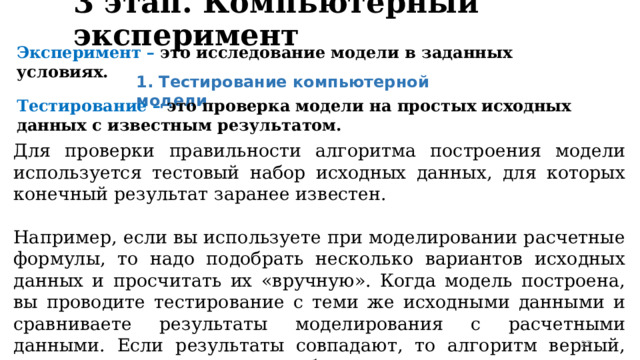 3 этап. Компьютерный эксперимент Эксперимент – это исследование модели в заданных условиях. 1. Тестирование компьютерной модели Тестирование – это проверка модели на простых исходных данных с известным результатом. Для проверки правильности алгоритма построения модели используется тестовый набор исходных данных, для которых конечный результат заранее известен. Например, если вы используете при моделировании расчетные формулы, то надо подобрать несколько вариантов исходных данных и просчитать их «вручную». Когда модель построена, вы проводите тестирование с теми же исходными данными и сравниваете результаты моделирования с расчетными данными. Если результаты совпадают, то алгоритм верный, если нет – надо устранять ошибки. 23 