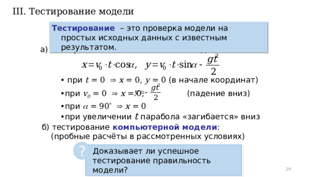 III. Тестирование модели Тестирование  – это проверка модели на простых исходных данных с известным результатом. а) тестирование математической модели : • при t = 0    x = 0, y = 0 (в начале координат) •  при v 0 = 0    x = 0, (падение вниз) •  при  = 90     x = 0 •  при увеличении t парабола «загибается» вниз б) тестирование компьютерной модели : (пробные расчёты в рассмотренных условиях) ?  Доказывает ли успешное тестирование правильность модели?   
