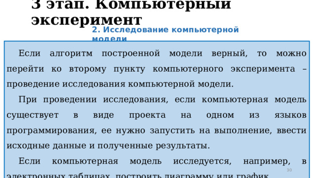 3 этап. Компьютерный эксперимент 2. Исследование компьютерной модели Если алгоритм построенной модели верный, то можно перейти ко второму пункту компьютерного эксперимента – проведение исследования компьютерной модели. При проведении исследования, если компьютерная модель существует в виде проекта на одном из языков программирования, ее нужно запустить на выполнение, ввести исходные данные и полученные результаты. Если компьютерная модель исследуется, например, в электронных таблицах, построить диаграмму или график.  