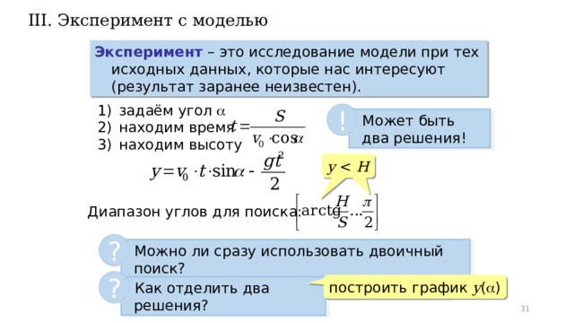 III. Эксперимент с моделью Эксперимент – это исследование модели при тех исходных данных, которые нас интересуют (результат заранее неизвестен). задаём угол   находим время находим высоту !  Может быть два решения! y H  Диапазон углов для поиска: ?  Можно ли сразу использовать двоичный поиск? ? построить график y (  )  Как отделить два решения?  