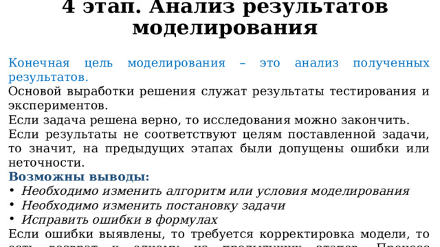 4 этап. Анализ результатов моделирования Конечная цель моделирования – это анализ полученных результатов. Основой выработки решения служат результаты тестирования и экспериментов. Если задача решена верно, то исследования можно закончить. Если результаты не соответствуют целям поставленной задачи, то значит, на предыдущих этапах были допущены ошибки или неточности. Возможны выводы: Необходимо изменить алгоритм или условия моделирования Необходимо изменить постановку задачи Исправить ошибки в формулах Если ошибки выявлены, то требуется корректировка модели, то есть возврат к одному из предыдущих этапов. Процесс повторяется до тех пор, пока результаты эксперимента не будут отвечать целям моделирования.  