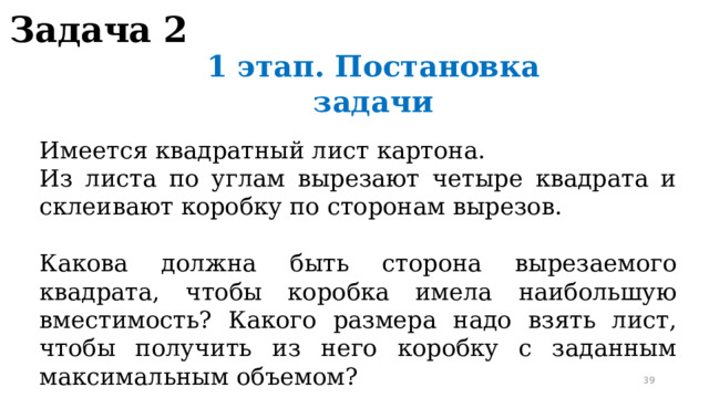 Задача 2 1 этап. Постановка задачи Имеется квадратный лист картона. Из листа по углам вырезают четыре квадрата и склеивают коробку по сторонам вырезов. Какова должна быть сторона вырезаемого квадрата, чтобы коробка имела наибольшую вместимость? Какого размера надо взять лист, чтобы получить из него коробку с заданным максимальным объемом?  