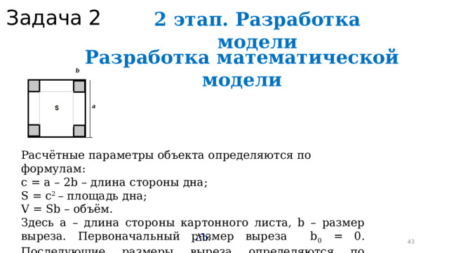 Задача 2 2 этап. Разработка модели Разработка математической модели Расчётные параметры объекта определяются по формулам: с = a – 2b – длина стороны дна; S = c 2 – площадь дна; V = Sb – объём. Здесь а – длина стороны картонного листа, b – размер выреза. Первоначальный размер выреза b 0 = 0. Последующие размеры выреза определяются по формуле b i+1 = b i +  