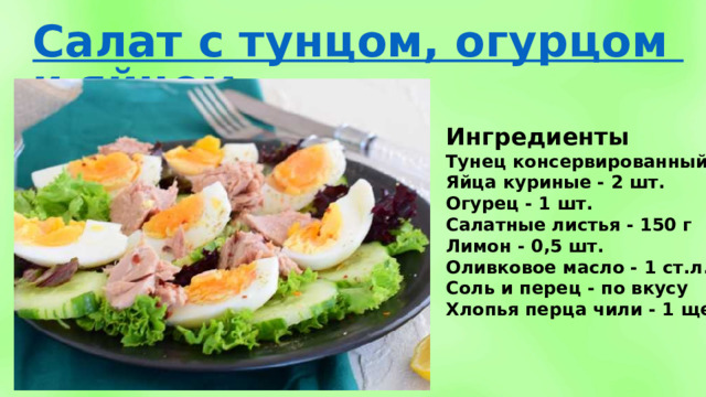 Ингредиенты Тунец консервированный - 300 г Яйца куриные - 2 шт. Огурец - 1 шт. Салатные листья - 150 г Лимон - 0,5 шт. Оливковое масло - 1 ст.л. Соль и перец - по вкусу Хлопья перца чили - 1 щепотк 