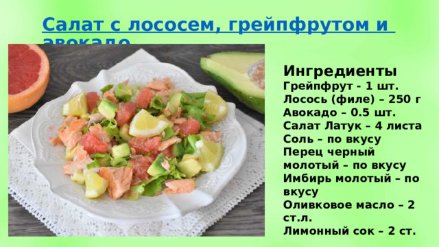 Ингредиенты Грейпфрут - 1 шт. Лосось (филе) – 250 г Авокадо – 0.5 шт. Салат Латук – 4 листа Соль – по вкусу Перец черный молотый – по вкусу Имбирь молотый – по вкусу Оливковое масло – 2 ст.л. Лимонный сок – 2 ст. 