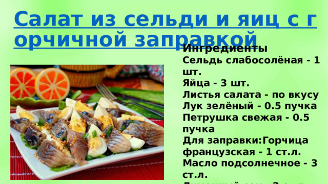 Ингредиенты Сельдь слабосолёная - 1 шт. Яйца - 3 шт. Листья салата - по вкусу Лук зелёный - 0.5 пучка Петрушка свежая - 0.5 пучка Для заправки:Горчица французская - 1 ст.л. Масло подсолнечное - 3 ст.л. Лимонный сок - 2 ст.л. Перец чёрный - по вкусу 