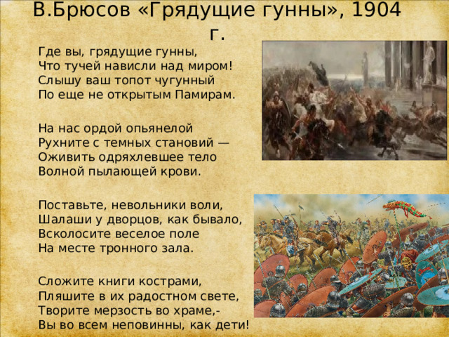 В.Брюсов «Грядущие гунны», 1904 г. Где вы, грядущие гунны,  Что тучей нависли над миром!  Слышу ваш топот чугунный  По еще не открытым Памирам. На нас ордой опьянелой  Рухните с темных становий —  Оживить одряхлевшее тело  Волной пылающей крови. Поставьте, невольники воли,  Шалаши у дворцов, как бывало,  Всколосите веселое поле  На месте тронного зала. Сложите книги кострами,  Пляшите в их радостном свете,  Творите мерзость во храме,-  Вы во всем неповинны, как дети! 