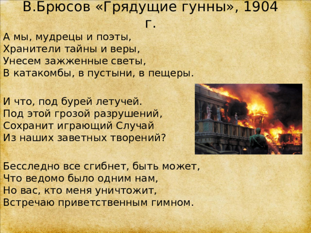 В.Брюсов «Грядущие гунны», 1904 г. А мы, мудрецы и поэты,  Хранители тайны и веры,  Унесем зажженные светы,  В катакомбы, в пустыни, в пещеры. И что, под бурей летучей.  Под этой грозой разрушений,  Сохранит играющий Случай  Из наших заветных творений? Бесследно все сгибнет, быть может,  Что ведомо было одним нам,  Но вас, кто меня уничтожит,  Встречаю приветственным гимном. 