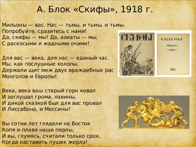 А. Блок «Скифы», 1918 г. Мильоны — вас. Нас — тьмы, и тьмы, и тьмы.  Попробуйте, сразитесь с нами!  Да, скифы — мы! Да, азиаты — мы,  С раскосыми и жадными очами! Для вас — века, для нас — единый час.  Мы, как послушные холопы,  Держали щит меж двух враждебных рас  Монголов и Европы! Века, века ваш старый горн ковал  И заглушал грома, лавины,  И дикой сказкой был для вас провал  И Лиссабона, и Мессины! Вы сотни лет глядели на Восток  Копя и плавя наши перлы,  И вы, глумясь, считали только срок,  Когда наставить пушек жерла! 