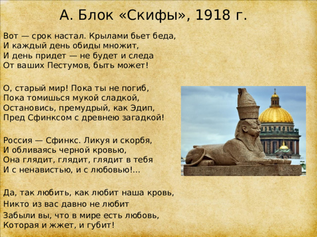 А. Блок «Скифы», 1918 г. Вот — срок настал. Крылами бьет беда,  И каждый день обиды множит,  И день придет — не будет и следа  От ваших Пестумов, быть может! О, старый мир! Пока ты не погиб,  Пока томишься мукой сладкой,  Остановись, премудрый, как Эдип,  Пред Сфинксом с древнею загадкой! Россия — Сфинкс. Ликуя и скорбя,  И обливаясь черной кровью,  Она глядит, глядит, глядит в тебя  И с ненавистью, и с любовью!… Да, так любить, как любит наша кровь, Никто из вас давно не любит Забыли вы, что в мире есть любовь,  Которая и жжет, и губит! 