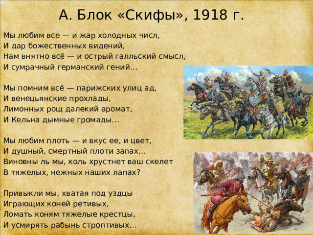 А. Блок «Скифы», 1918 г. Мы любим все — и жар холодных числ, И дар божественных видений, Нам внятно всё — и острый галльский смысл, И сумрачный германский гений… Мы помним всё — парижских улиц ад, И венецьянские прохлады, Лимонных рощ далекий аромат, И Кельна дымные громады… Мы любим плоть — и вкус ее, и цвет, И душный, смертный плоти запах… Виновны ль мы, коль хрустнет ваш скелет В тяжелых, нежных наших лапах? Привыкли мы, хватая под уздцы Играющих коней ретивых, Ломать коням тяжелые крестцы, И усмирять рабынь строптивых… 