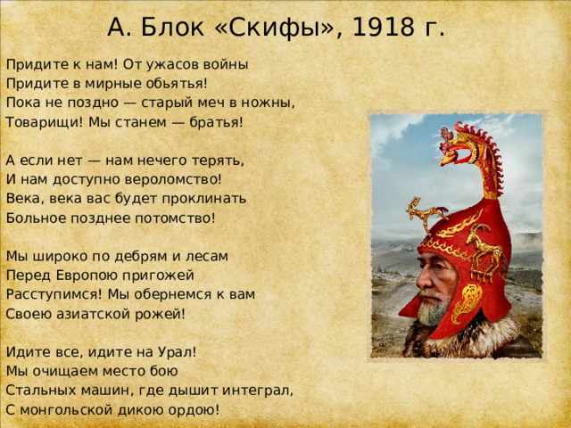 А. Блок «Скифы», 1918 г. Придите к нам! От ужасов войны Придите в мирные обьятья! Пока не поздно — старый меч в ножны, Товарищи! Мы станем — братья! А если нет — нам нечего терять, И нам доступно вероломство! Века, века вас будет проклинать Больное позднее потомство! Мы широко по дебрям и лесам Перед Европою пригожей Расступимся! Мы обернемся к вам Своею азиатской рожей! Идите все, идите на Урал! Мы очищаем место бою Стальных машин, где дышит интеграл, С монгольской дикою ордою! 