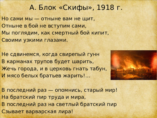 А. Блок «Скифы», 1918 г. Но сами мы — отныне вам не щит, Отныне в бой не вступим сами, Мы поглядим, как смертный бой кипит, Своими узкими глазами. Не сдвинемся, когда свирепый гунн В карманах трупов будет шарить, Жечь города, и в церковь гнать табун, И мясо белых братьев жарить!… В последний раз — опомнись, старый мир! На братский пир труда и мира, В последний раз на светлый братский пир Сзывает варварская лира! 