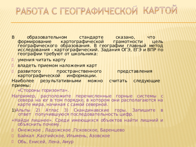 В  образовательном  стандарте  сказано,  что  формирование картографической  грамотности  цель  географического  образования.  В географии  главный  метод  исследования  -  картографический.  Задания ОГЭ,  ЕГЭ  и  ВПР  по  географии  требуют  от  школьника: умения  читать  карту владеть  приемом  наложения  карт развитого  пространственного  представления  картографической  информации. Наиболее  результативными  можно  считать  следующие  приемы: «Стороны  горизонта». Например,  расположите  перечисленные  горные  системы  с  севера  на  юг в  том  порядке, в  котором  они  располагаются  на  карте  мира,  начиная с самой  северной. Альпы  2)  Атлас  3)  Скандинавские  горы.  Запишите  в  ответ  получившуюся  последовательность  цифр. «Найди  лишнее».  Среди  имеющихся  объектов  найти  лишний  и  объяснить почему. Онежское  ,  Ладожское  ,Псковское,  Баренцево Байкал  ,Каспийское,  Ильмень,  Азовское Обь,  Енисей,  Лена, Амур Онежское  ,  Ладожское  ,Псковское,  Баренцево Байкал  ,Каспийское,  Ильмень,  Азовское Обь,  Енисей,  Лена, Амур 