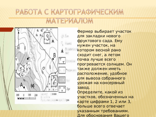 Фермер  выбирает  участок  для закладки  нового  фруктового сада.  Ему  нужен  участок,  на котором  весной  рано  сходит снег,  а  летом  почва  лучше всего  прогревается  солнцем. Он  также  должен  иметь расположение,  удобное  для вывоза  собранного  урожая  на консервный  завод. Определите,  какой  из  участков, обозначенных  на  карте цифрами  1,  2  или  3,  больше всего  отвечает  указанным требованиям.  Для  обоснования Вашего  ответа  приведите  два довода. 